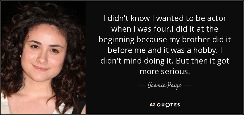 I didn't know I wanted to be actor when I was four.I did it at the beginning because my brother did it before me and it was a hobby. I didn't mind doing it. But then it got more serious. - Yasmin Paige