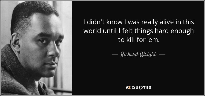 I didn't know I was really alive in this world until I felt things hard enough to kill for 'em. - Richard Wright