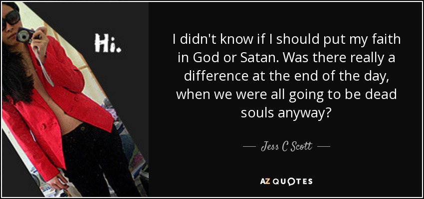 I didn't know if I should put my faith in God or Satan. Was there really a difference at the end of the day, when we were all going to be dead souls anyway? - Jess C Scott