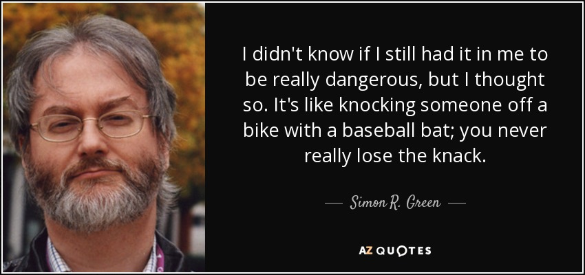 I didn't know if I still had it in me to be really dangerous, but I thought so. It's like knocking someone off a bike with a baseball bat; you never really lose the knack. - Simon R. Green