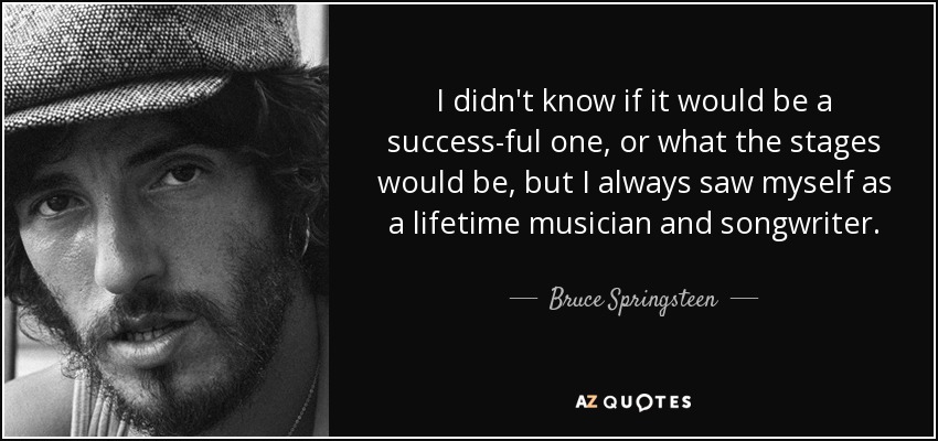 I didn't know if it would be a success-ful one, or what the stages would be, but I always saw myself as a lifetime musician and songwriter. - Bruce Springsteen