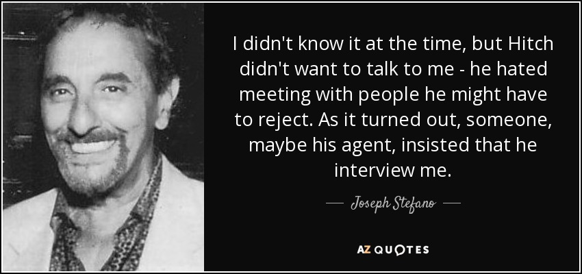 I didn't know it at the time, but Hitch didn't want to talk to me - he hated meeting with people he might have to reject. As it turned out, someone, maybe his agent, insisted that he interview me. - Joseph Stefano