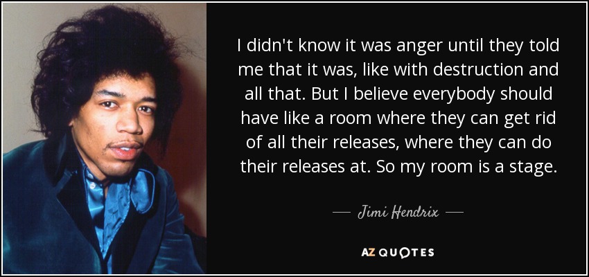 I didn't know it was anger until they told me that it was, like with destruction and all that. But I believe everybody should have like a room where they can get rid of all their releases, where they can do their releases at. So my room is a stage. - Jimi Hendrix