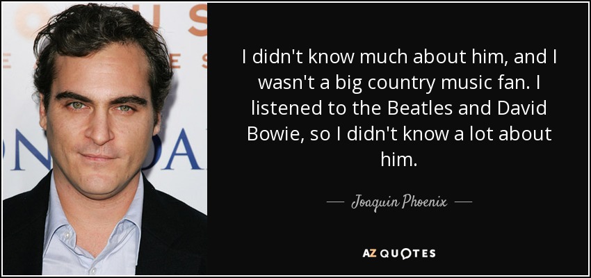 I didn't know much about him, and I wasn't a big country music fan. I listened to the Beatles and David Bowie, so I didn't know a lot about him. - Joaquin Phoenix