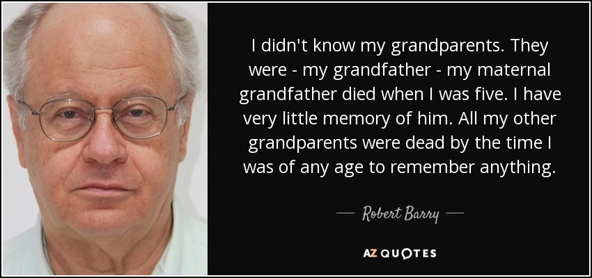 I didn't know my grandparents. They were - my grandfather - my maternal grandfather died when I was five. I have very little memory of him. All my other grandparents were dead by the time I was of any age to remember anything. - Robert Barry