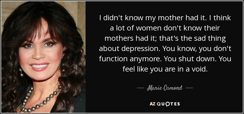 I didn't know my mother had it. I think a lot of women don't know their mothers had it; that's the sad thing about depression. You know, you don't function anymore. You shut down. You feel like you are in a void. - Marie Osmond