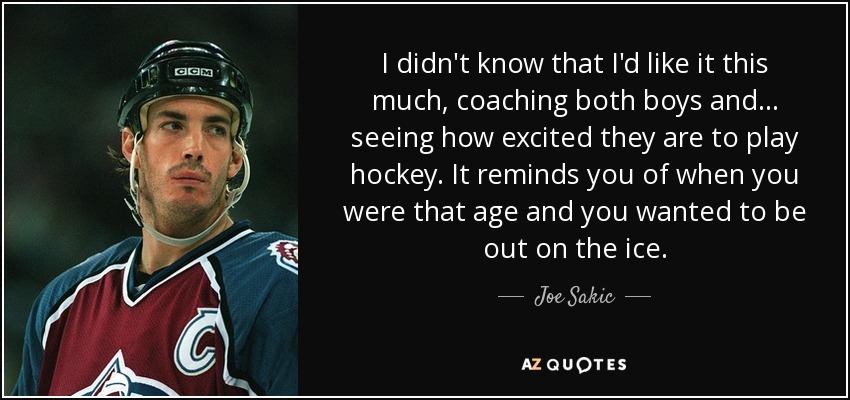 I didn't know that I'd like it this much, coaching both boys and... seeing how excited they are to play hockey. It reminds you of when you were that age and you wanted to be out on the ice. - Joe Sakic