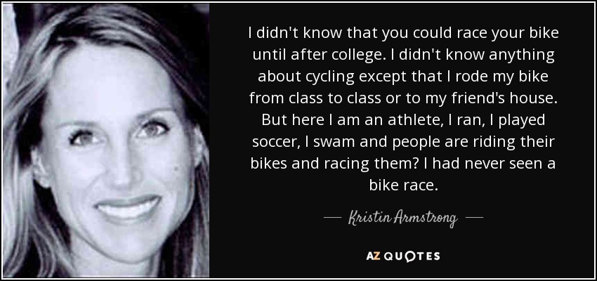 I didn't know that you could race your bike until after college. I didn't know anything about cycling except that I rode my bike from class to class or to my friend's house. But here I am an athlete, I ran, I played soccer, I swam and people are riding their bikes and racing them? I had never seen a bike race. - Kristin Armstrong