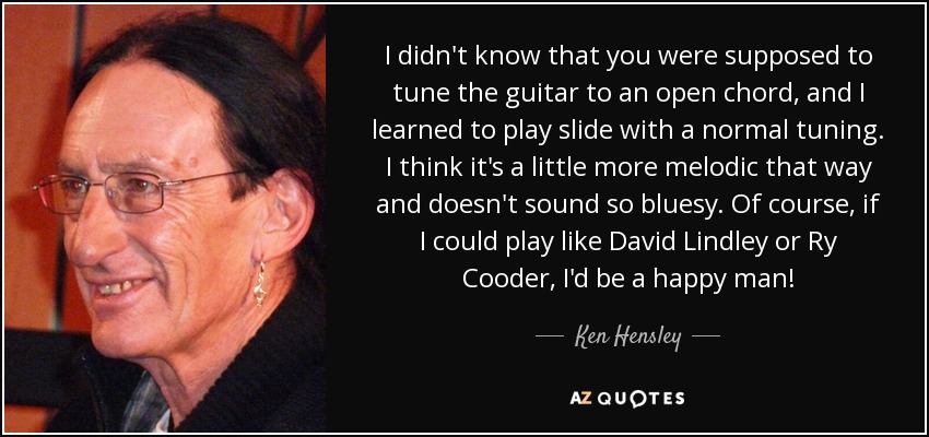 I didn't know that you were supposed to tune the guitar to an open chord, and I learned to play slide with a normal tuning. I think it's a little more melodic that way and doesn't sound so bluesy. Of course, if I could play like David Lindley or Ry Cooder, I'd be a happy man! - Ken Hensley
