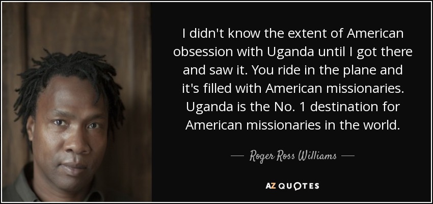 I didn't know the extent of American obsession with Uganda until I got there and saw it. You ride in the plane and it's filled with American missionaries. Uganda is the No. 1 destination for American missionaries in the world. - Roger Ross Williams