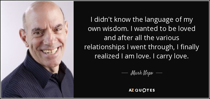 I didn't know the language of my own wisdom. I wanted to be loved and after all the various relationships I went through, I finally realized I am love. I carry love. - Mark Nepo