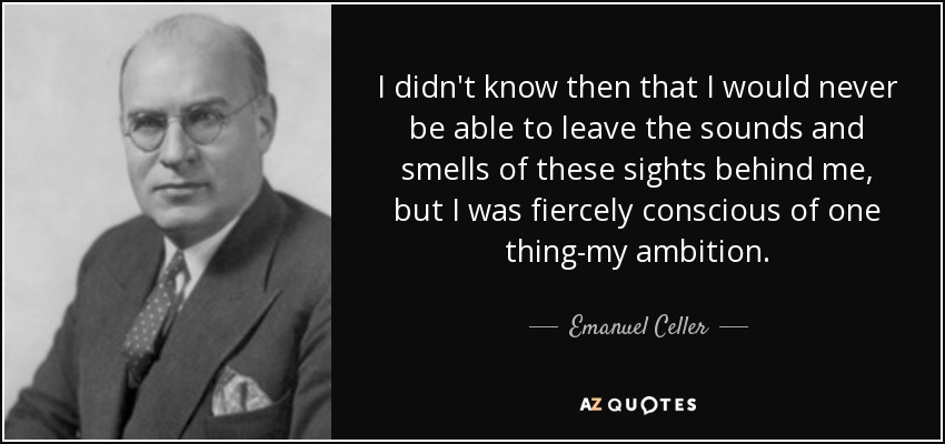 I didn't know then that I would never be able to leave the sounds and smells of these sights behind me, but I was fiercely conscious of one thing-my ambition. - Emanuel Celler