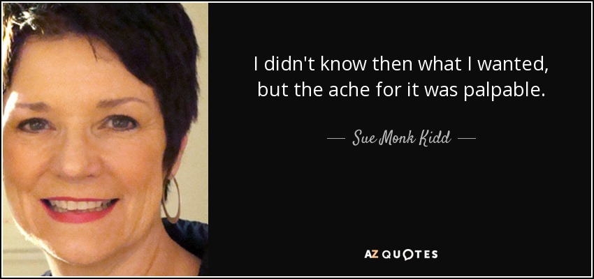 I didn't know then what I wanted, but the ache for it was palpable. - Sue Monk Kidd