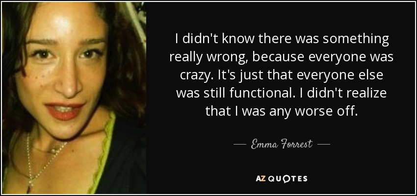 I didn't know there was something really wrong, because everyone was crazy. It's just that everyone else was still functional. I didn't realize that I was any worse off. - Emma Forrest