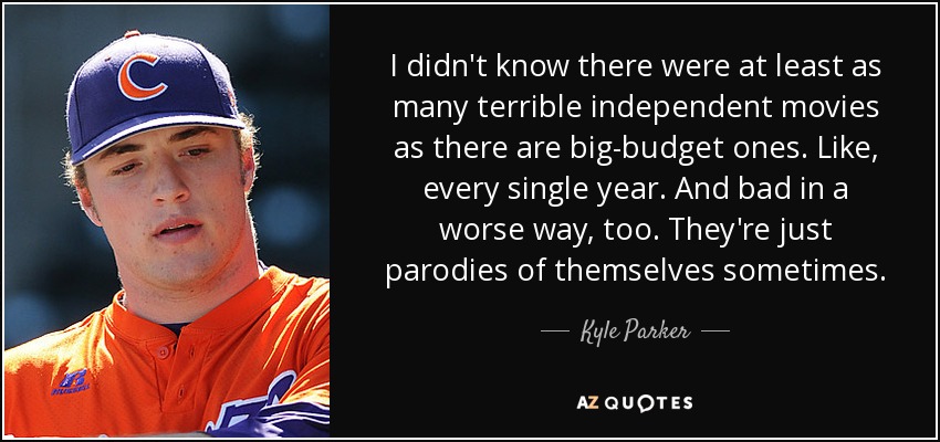 I didn't know there were at least as many terrible independent movies as there are big-budget ones. Like, every single year. And bad in a worse way, too. They're just parodies of themselves sometimes. - Kyle Parker