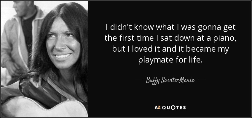 I didn't know what I was gonna get the first time I sat down at a piano, but I loved it and it became my playmate for life. - Buffy Sainte-Marie
