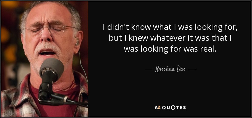 I didn't know what I was looking for, but I knew whatever it was that I was looking for was real. - Krishna Das