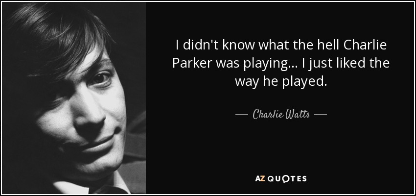 I didn't know what the hell Charlie Parker was playing... I just liked the way he played. - Charlie Watts