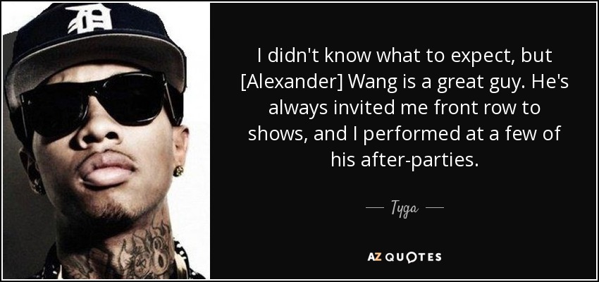 I didn't know what to expect, but [Alexander] Wang is a great guy. He's always invited me front row to shows, and I performed at a few of his after-parties. - Tyga