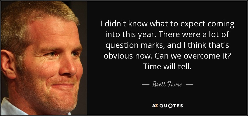 I didn't know what to expect coming into this year. There were a lot of question marks, and I think that's obvious now. Can we overcome it? Time will tell. - Brett Favre