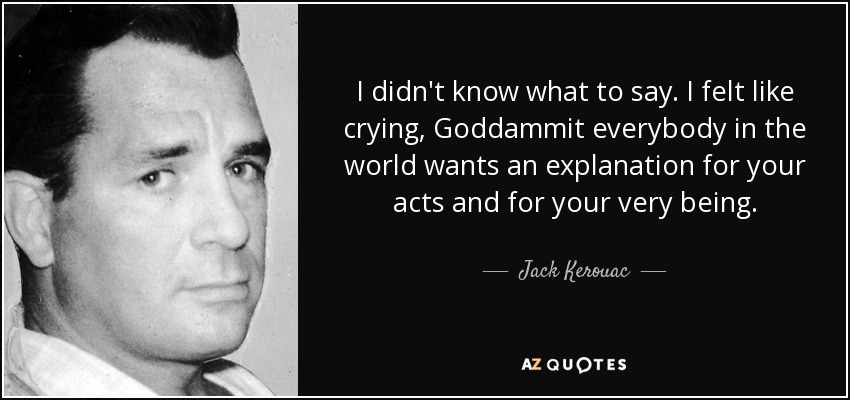 I didn't know what to say. I felt like crying, Goddammit everybody in the world wants an explanation for your acts and for your very being. - Jack Kerouac
