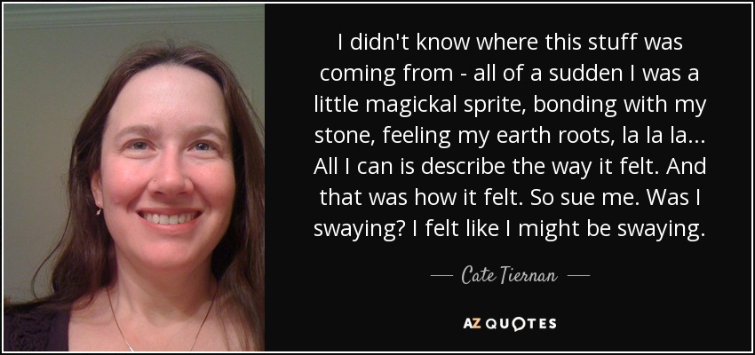 I didn't know where this stuff was coming from - all of a sudden I was a little magickal sprite, bonding with my stone, feeling my earth roots, la la la... All I can is describe the way it felt. And that was how it felt. So sue me. Was I swaying? I felt like I might be swaying. - Cate Tiernan