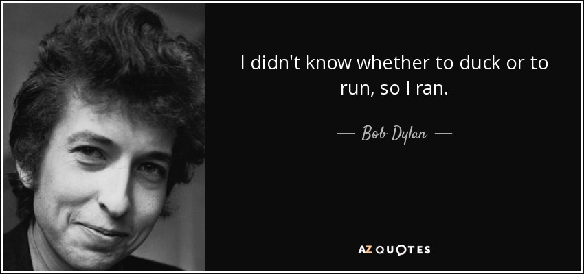 I didn't know whether to duck or to run, so I ran. - Bob Dylan