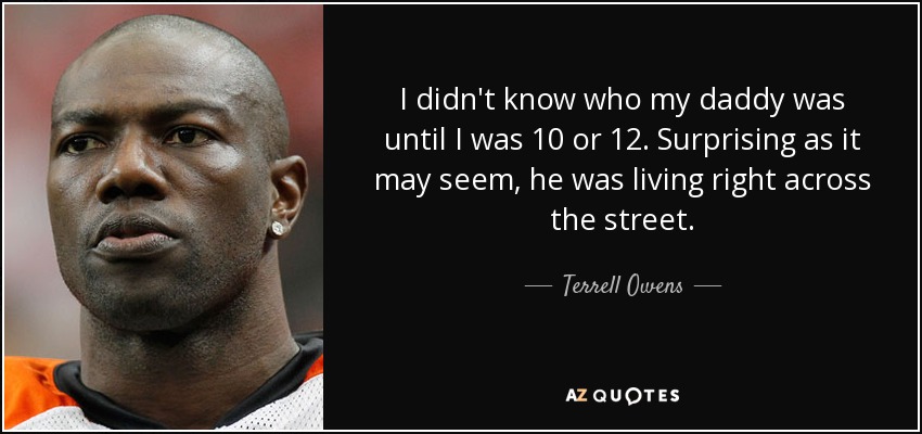 I didn't know who my daddy was until I was 10 or 12. Surprising as it may seem, he was living right across the street. - Terrell Owens
