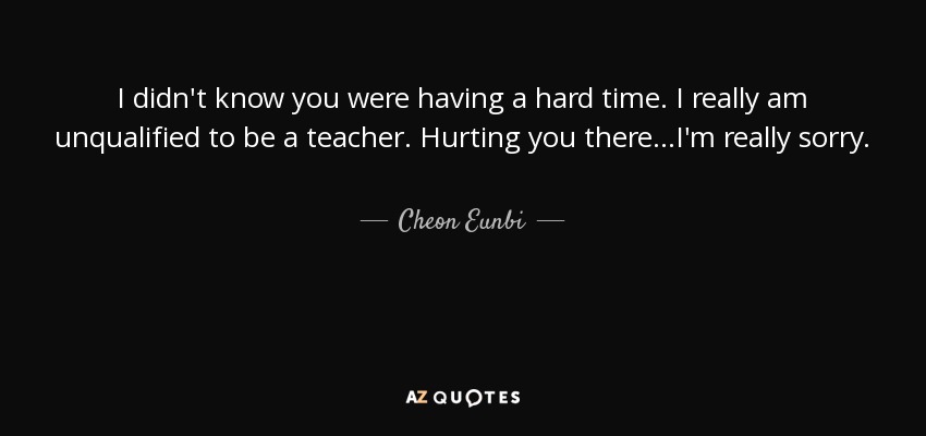 I didn't know you were having a hard time. I really am unqualified to be a teacher. Hurting you there...I'm really sorry. - Cheon Eunbi