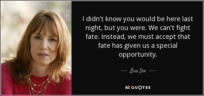 I didn't know you would be here last night, but you were. We can't fight fate. Instead, we must accept that fate has given us a special opportunity. - Lisa See