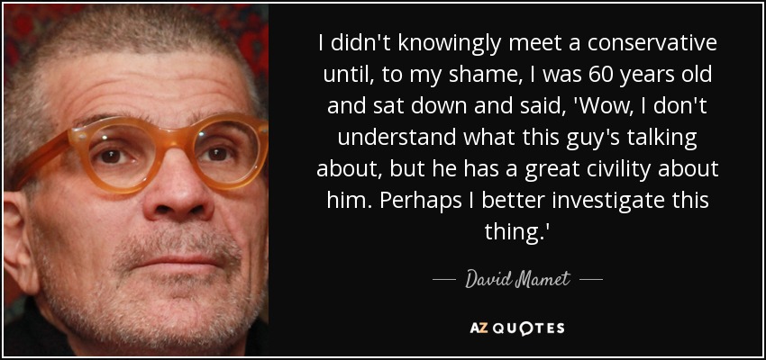 I didn't knowingly meet a conservative until, to my shame, I was 60 years old and sat down and said, 'Wow, I don't understand what this guy's talking about, but he has a great civility about him. Perhaps I better investigate this thing.' - David Mamet