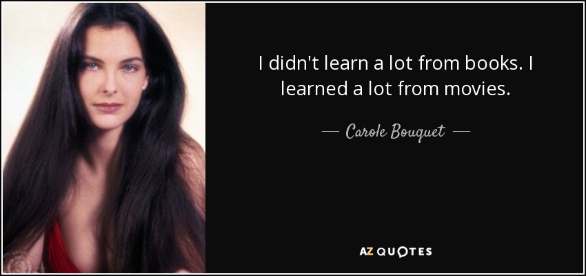 I didn't learn a lot from books. I learned a lot from movies. - Carole Bouquet