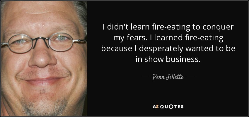 I didn't learn fire-eating to conquer my fears. I learned fire-eating because I desperately wanted to be in show business. - Penn Jillette