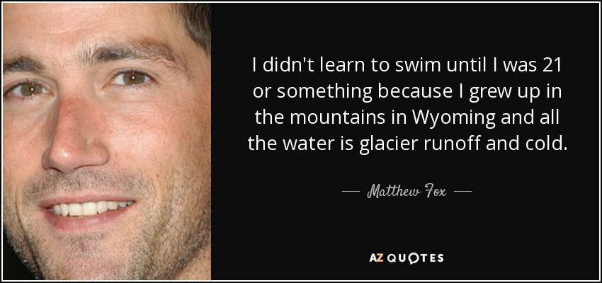 I didn't learn to swim until I was 21 or something because I grew up in the mountains in Wyoming and all the water is glacier runoff and cold. - Matthew Fox