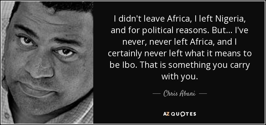 I didn't leave Africa, I left Nigeria, and for political reasons. But ... I've never, never left Africa, and I certainly never left what it means to be Ibo. That is something you carry with you. - Chris Abani