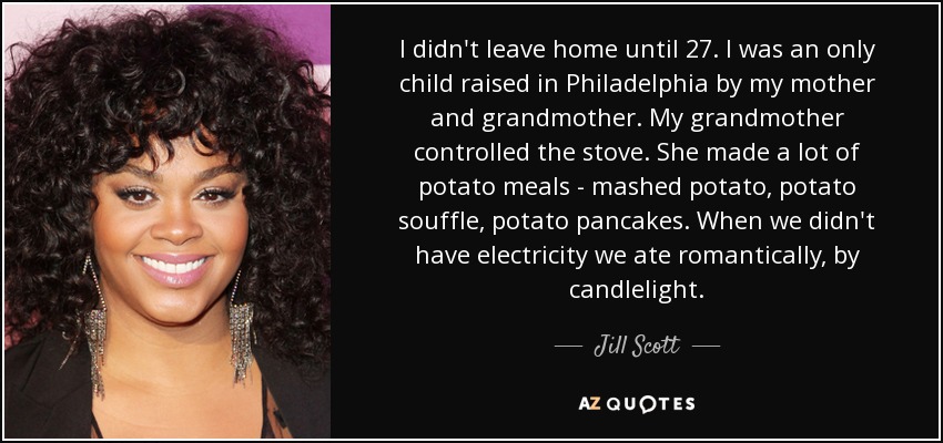 I didn't leave home until 27. I was an only child raised in Philadelphia by my mother and grandmother. My grandmother controlled the stove. She made a lot of potato meals - mashed potato, potato souffle, potato pancakes. When we didn't have electricity we ate romantically, by candlelight. - Jill Scott