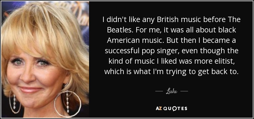 I didn't like any British music before The Beatles. For me, it was all about black American music. But then I became a successful pop singer, even though the kind of music I liked was more elitist, which is what I'm trying to get back to. - Lulu