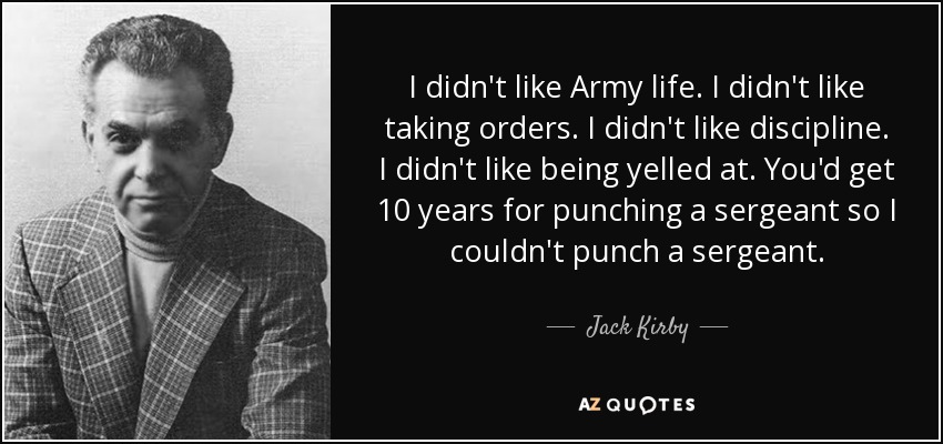 I didn't like Army life. I didn't like taking orders. I didn't like discipline. I didn't like being yelled at. You'd get 10 years for punching a sergeant so I couldn't punch a sergeant. - Jack Kirby