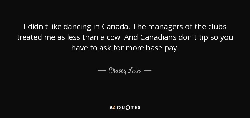 I didn't like dancing in Canada. The managers of the clubs treated me as less than a cow. And Canadians don't tip so you have to ask for more base pay. - Chasey Lain
