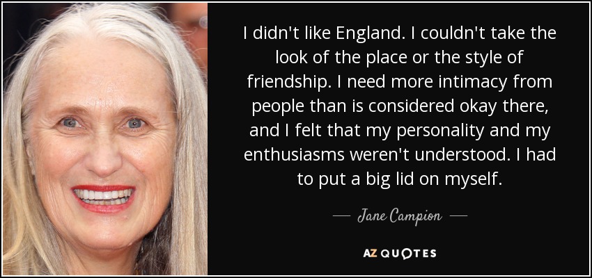 I didn't like England. I couldn't take the look of the place or the style of friendship. I need more intimacy from people than is considered okay there, and I felt that my personality and my enthusiasms weren't understood. I had to put a big lid on myself. - Jane Campion