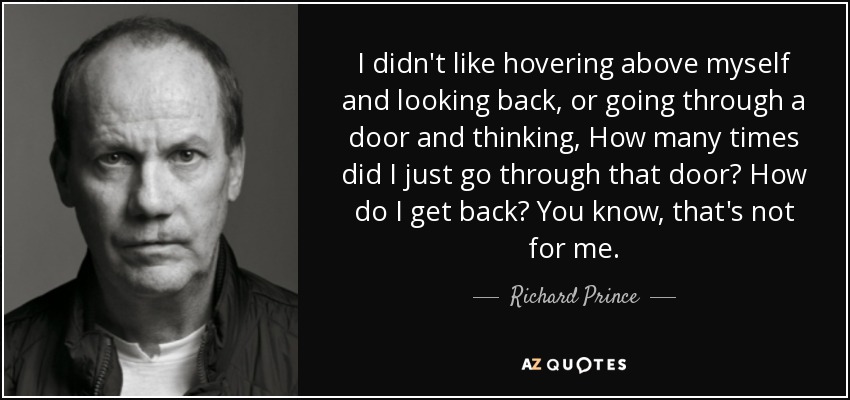 I didn't like hovering above myself and looking back, or going through a door and thinking, How many times did I just go through that door? How do I get back? You know, that's not for me. - Richard Prince