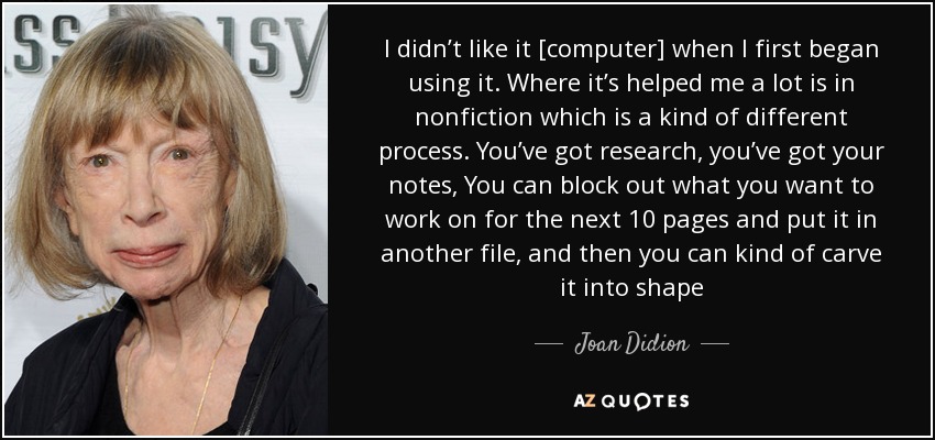 I didn’t like it [computer] when I first began using it. Where it’s helped me a lot is in nonfiction which is a kind of different process. You’ve got research, you’ve got your notes, You can block out what you want to work on for the next 10 pages and put it in another file, and then you can kind of carve it into shape - Joan Didion