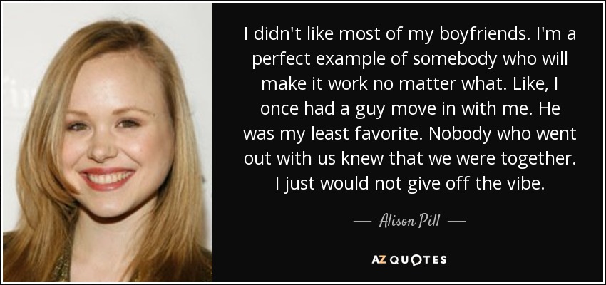 I didn't like most of my boyfriends. I'm a perfect example of somebody who will make it work no matter what. Like, I once had a guy move in with me. He was my least favorite. Nobody who went out with us knew that we were together. I just would not give off the vibe. - Alison Pill