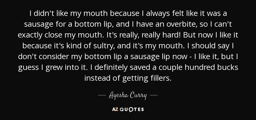 I didn't like my mouth because I always felt like it was a sausage for a bottom lip, and I have an overbite, so I can't exactly close my mouth. It's really, really hard! But now I like it because it's kind of sultry, and it's my mouth. I should say I don't consider my bottom lip a sausage lip now - I like it, but I guess I grew into it. I definitely saved a couple hundred bucks instead of getting fillers. - Ayesha Curry