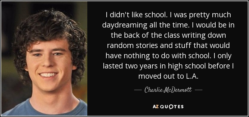 I didn't like school. I was pretty much daydreaming all the time. I would be in the back of the class writing down random stories and stuff that would have nothing to do with school. I only lasted two years in high school before I moved out to L.A. - Charlie McDermott
