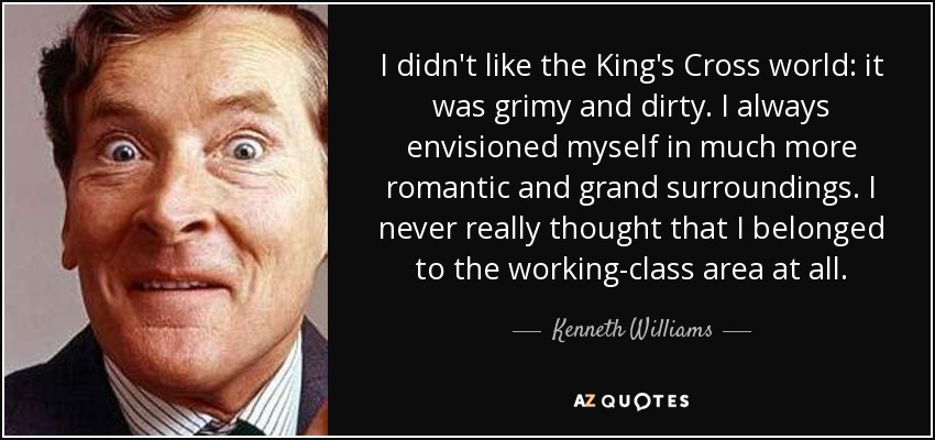 I didn't like the King's Cross world: it was grimy and dirty. I always envisioned myself in much more romantic and grand surroundings. I never really thought that I belonged to the working-class area at all. - Kenneth Williams