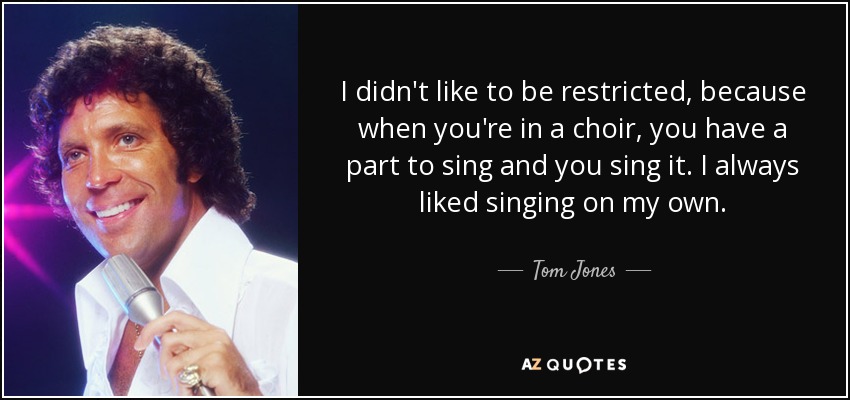 I didn't like to be restricted, because when you're in a choir, you have a part to sing and you sing it. I always liked singing on my own. - Tom Jones