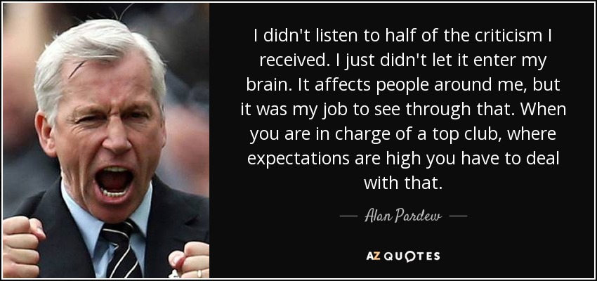 I didn't listen to half of the criticism I received. I just didn't let it enter my brain. It affects people around me, but it was my job to see through that. When you are in charge of a top club, where expectations are high you have to deal with that. - Alan Pardew