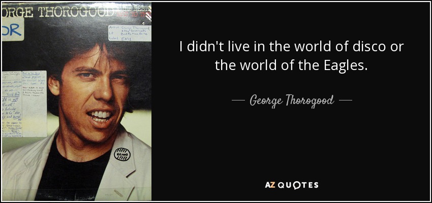 I didn't live in the world of disco or the world of the Eagles. - George Thorogood