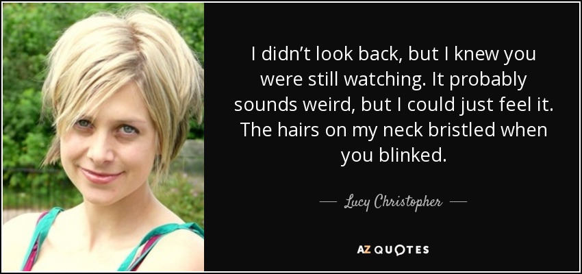 I didn’t look back, but I knew you were still watching. It probably sounds weird, but I could just feel it. The hairs on my neck bristled when you blinked. - Lucy Christopher